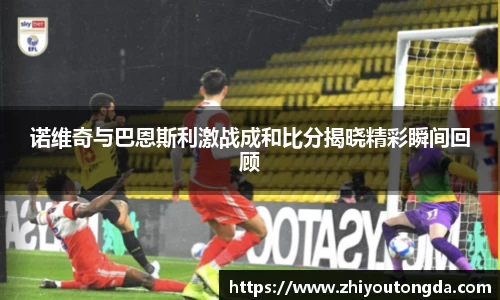 诺维奇与巴恩斯利激战成和比分揭晓精彩瞬间回顾